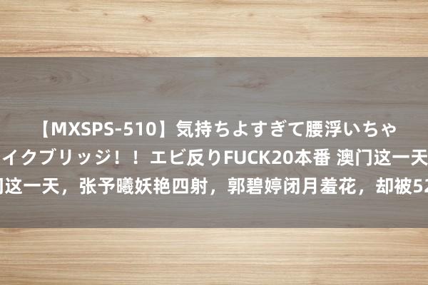 【MXSPS-510】気持ちよすぎて腰浮いちゃいました！絶頂のイクイクブリッジ！！エビ反りFUCK20本番 澳门这一天，张予曦妖艳四射，郭碧婷闭月羞花，却被52岁古巨基赢麻了