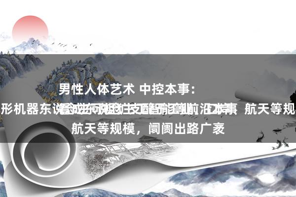 男性人体艺术 中控本事：
看成东说念主工智能等前沿本事的结晶，东说念主形机器东说念主可粗犷支配于工业、口岸、航天等规模，阛阓出路广袤