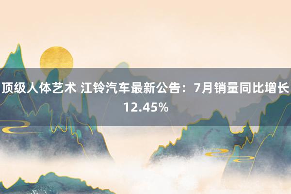 顶级人体艺术 江铃汽车最新公告：7月销量同比增长12.45%