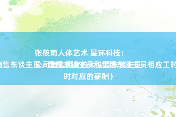 张筱雨人体艺术 星环科技：
公司销售用度的大头是东谈主员薪酬（包括销售东谈主员、售前东谈主员和售后东谈主员相应工时对应的薪酬）