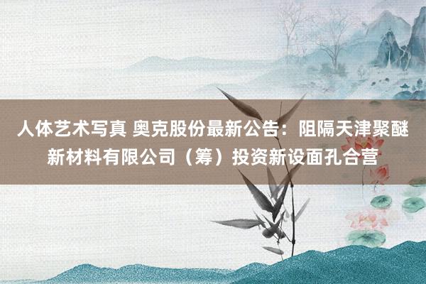 人体艺术写真 奥克股份最新公告：阻隔天津聚醚新材料有限公司（筹）投资新设面孔合营