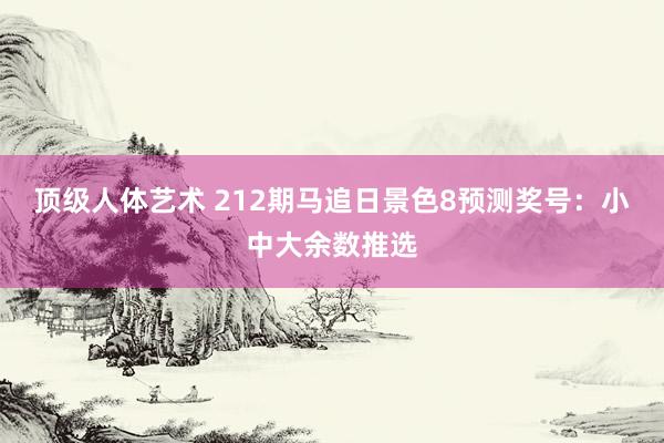 顶级人体艺术 212期马追日景色8预测奖号：小中大余数推选