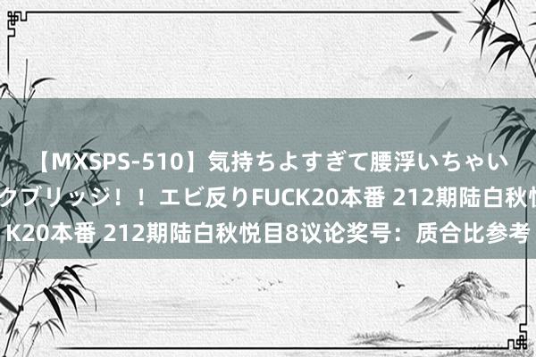 【MXSPS-510】気持ちよすぎて腰浮いちゃいました！絶頂のイクイクブリッジ！！エビ反りFUCK20本番 212期陆白秋悦目8议论奖号：质合比参考