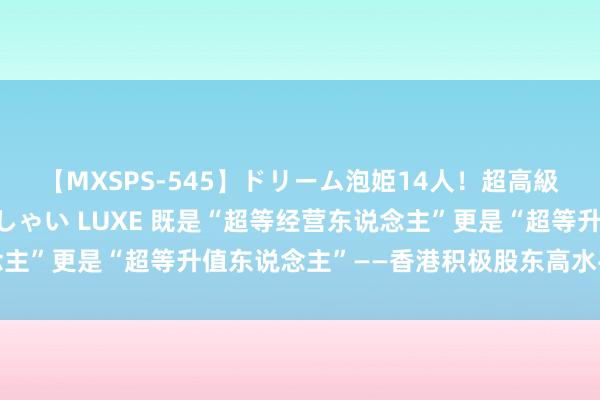 【MXSPS-545】ドリーム泡姫14人！超高級ソープランドへいらっしゃい LUXE 既是“超等经营东说念主”更是“超等升值东说念主”——香港积极股东高水平对外灵通