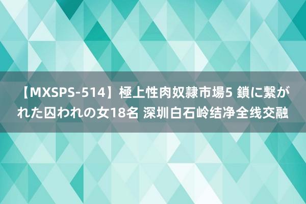 【MXSPS-514】極上性肉奴隷市場5 鎖に繋がれた囚われの女18名 深圳白石岭结净全线交融