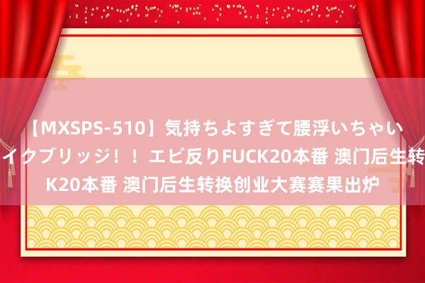 【MXSPS-510】気持ちよすぎて腰浮いちゃいました！絶頂のイクイクブリッジ！！エビ反りFUCK20本番 澳门后生转换创业大赛赛果出炉