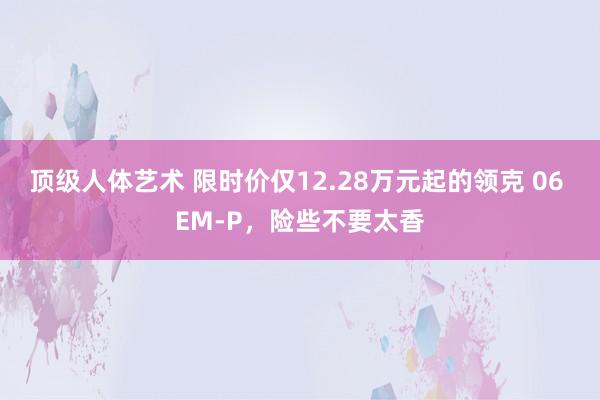 顶级人体艺术 限时价仅12.28万元起的领克 06 EM-P，险些不要太香