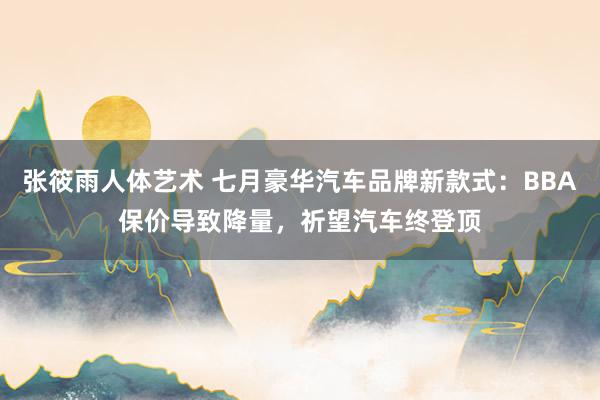 张筱雨人体艺术 七月豪华汽车品牌新款式：BBA保价导致降量，祈望汽车终登顶