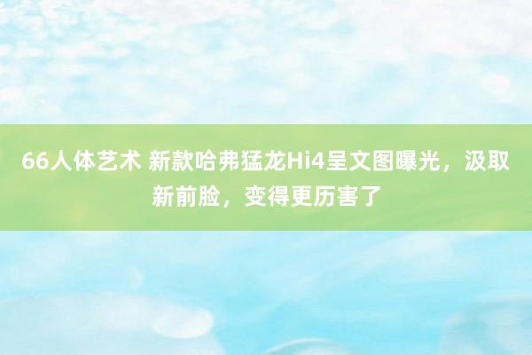 66人体艺术 新款哈弗猛龙Hi4呈文图曝光，汲取新前脸，变得更历害了