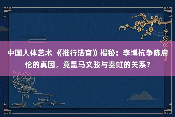 中国人体艺术 《推行法官》揭秘：李博抗争陈启伦的真因，竟是马文骏与秦虹的关系？