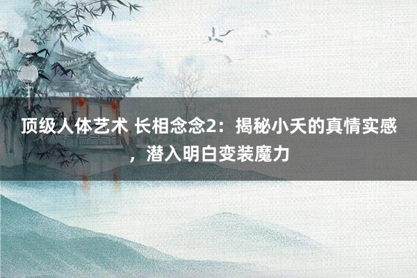 顶级人体艺术 长相念念2：揭秘小夭的真情实感，潜入明白变装魔力