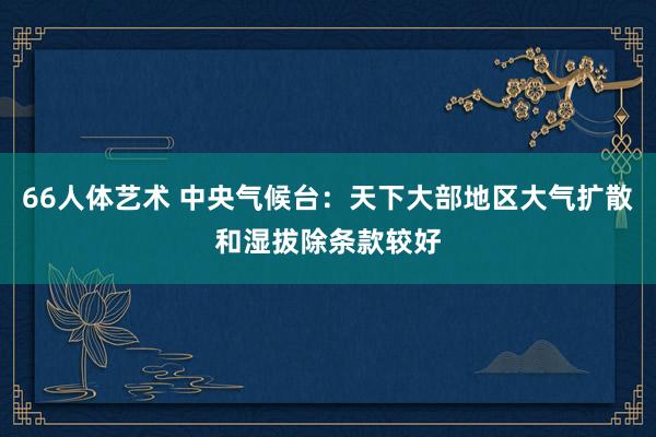 66人体艺术 中央气候台：天下大部地区大气扩散和湿拔除条款较好