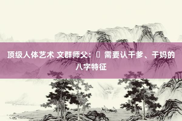 顶级人体艺术 文群师父：​需要认干爹、干妈的八字特征