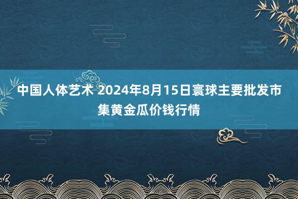 中国人体艺术 2024年8月15日寰球主要批发市集黄金瓜价钱行情