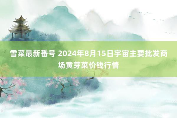 雪菜最新番号 2024年8月15日宇宙主要批发商场黄芽菜价钱行情