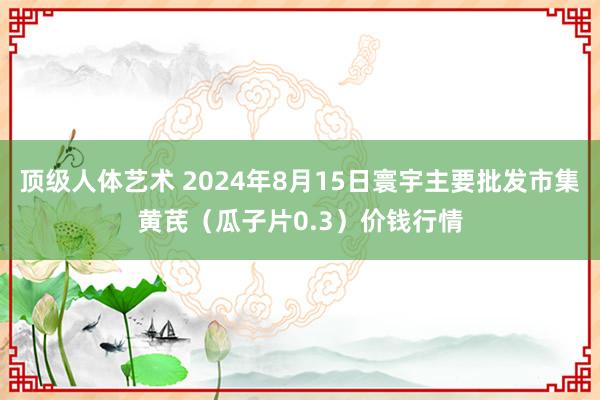 顶级人体艺术 2024年8月15日寰宇主要批发市集黄芪（瓜子片0.3）价钱行情