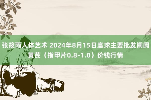 张筱雨人体艺术 2024年8月15日寰球主要批发阛阓黄芪（指甲片0.8-1.0）价钱行情