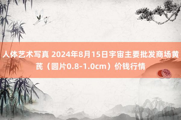 人体艺术写真 2024年8月15日宇宙主要批发商场黄芪（圆片0.8-1.0cm）价钱行情