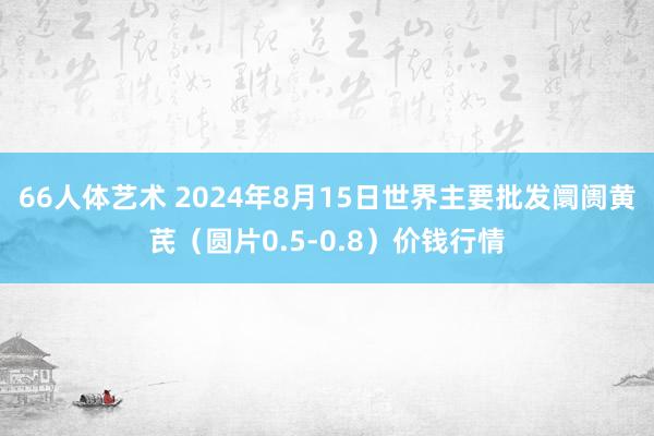 66人体艺术 2024年8月15日世界主要批发阛阓黄芪（圆片0.5-0.8）价钱行情