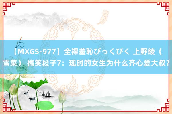 【MXGS-977】全裸羞恥ぴっくぴく 上野綾（雪菜） 搞笑段子7：现时的女生为什么齐心爱大叔？