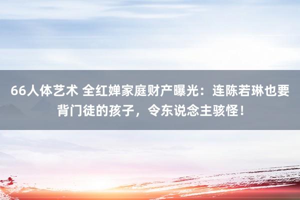 66人体艺术 全红婵家庭财产曝光：连陈若琳也要背门徒的孩子，令东说念主骇怪！