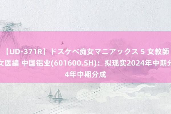 【UD-371R】ドスケベ痴女マニアックス 5 女教師＆女医編 中国铝业(601600.SH)：拟现实2024年中期分成