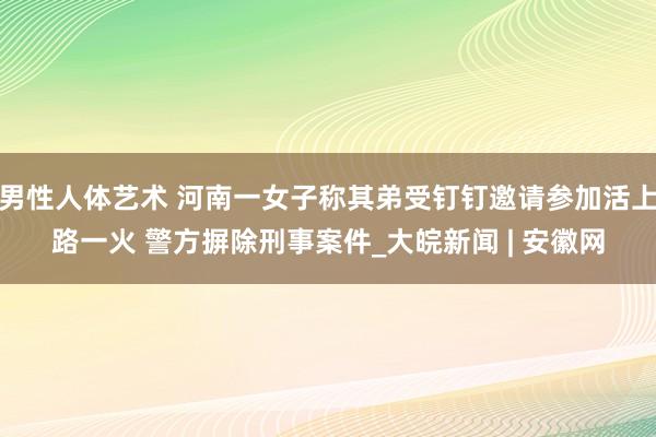 男性人体艺术 河南一女子称其弟受钉钉邀请参加活上路一火 警方摒除刑事案件_大皖新闻 | 安徽网