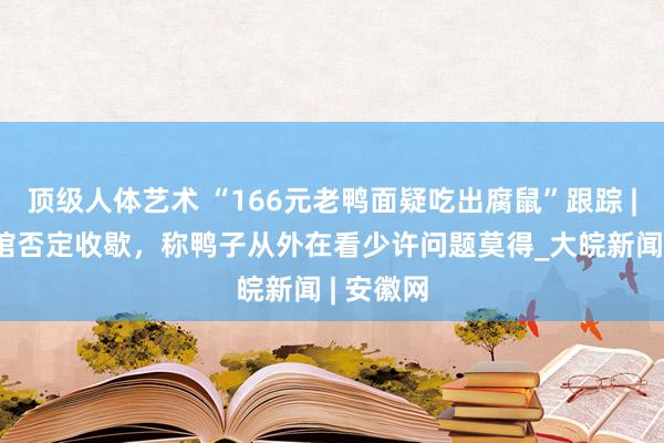 顶级人体艺术 “166元老鸭面疑吃出腐鼠”跟踪 | 涉事面馆否定收歇，称鸭子从外在看少许问题莫得_大皖新闻 | 安徽网