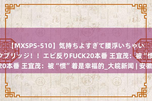 【MXSPS-510】気持ちよすぎて腰浮いちゃいました！絶頂のイクイクブリッジ！！エビ反りFUCK20本番 王宜茂：被“惯”着是幸福的_大皖新闻 | 安徽网