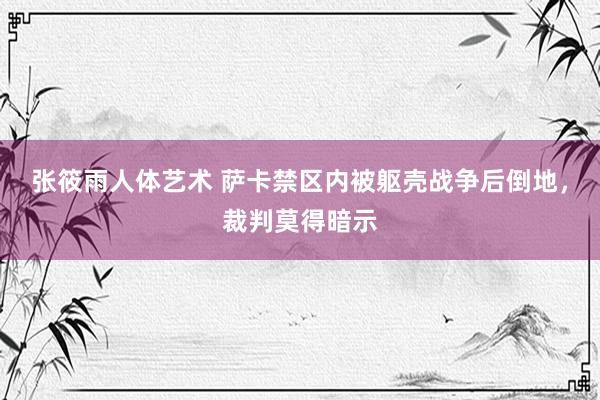 张筱雨人体艺术 萨卡禁区内被躯壳战争后倒地，裁判莫得暗示