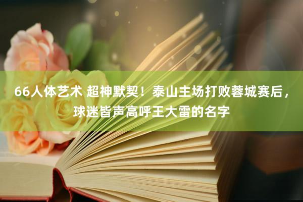 66人体艺术 超神默契！泰山主场打败蓉城赛后，球迷皆声高呼王大雷的名字