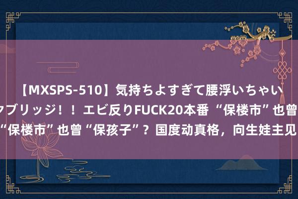 【MXSPS-510】気持ちよすぎて腰浮いちゃいました！絶頂のイクイクブリッジ！！エビ反りFUCK20本番 “保楼市”也曾“保孩子”？国度动真格，向生娃主见“脱手”了