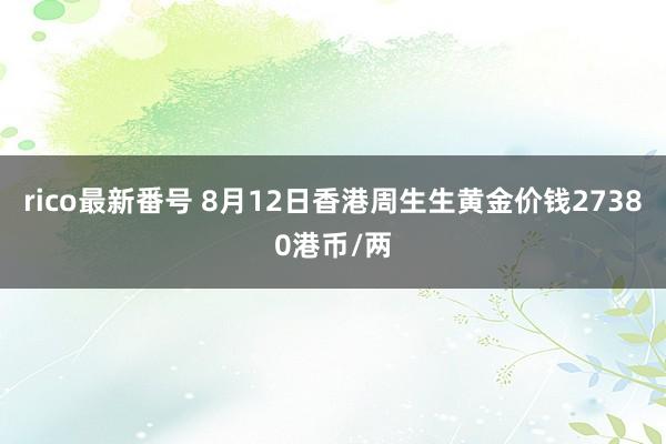 rico最新番号 8月12日香港周生生黄金价钱27380港币/两