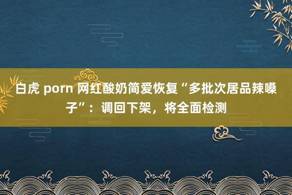 白虎 porn 网红酸奶简爱恢复“多批次居品辣嗓子”：调回下架，将全面检测