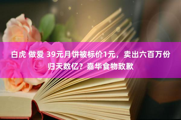 白虎 做爱 39元月饼被标价1元，卖出六百万份归天数亿？嘉华食物致歉