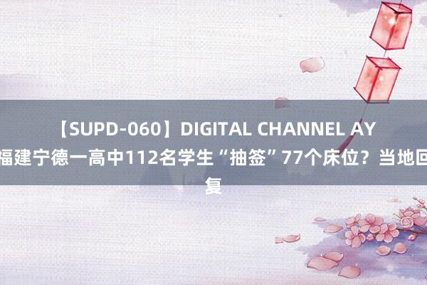 【SUPD-060】DIGITAL CHANNEL AYA 福建宁德一高中112名学生“抽签”77个床位？当地回复