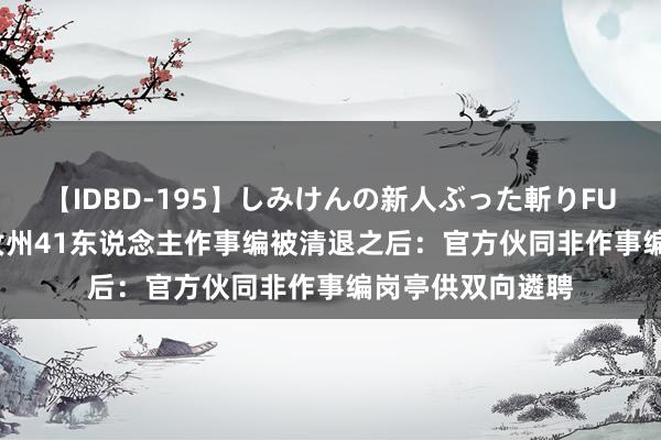 【IDBD-195】しみけんの新人ぶった斬りFUCK 6本番 河南汝州41东说念主作事编被清退之后：官方伙同非作事编岗亭供双向遴聘