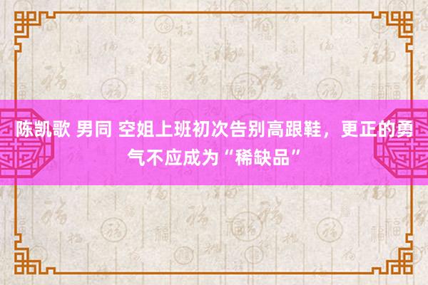 陈凯歌 男同 空姐上班初次告别高跟鞋，更正的勇气不应成为“稀缺品”