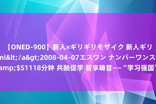 【ONED-900】新人×ギリギリモザイク 新人ギリギリモザイク Ami</a>2008-04-07エスワン ナンバーワンスタイル&$S1118分钟 共融促学 智享畴昔——“学习强国”与蚂聚会团共建绽放通俗全民学习平台