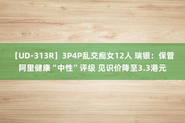 【UD-313R】3P4P乱交痴女12人 瑞银：保管阿里健康“中性”评级 见识价降至3.3港元