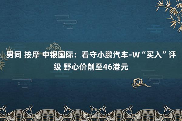 男同 按摩 中银国际：看守小鹏汽车-W“买入”评级 野心价削至46港元