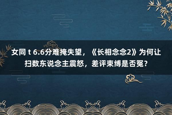 女同 t 6.6分难掩失望，《长相念念2》为何让扫数东说念主震怒，差评束缚是否冤？