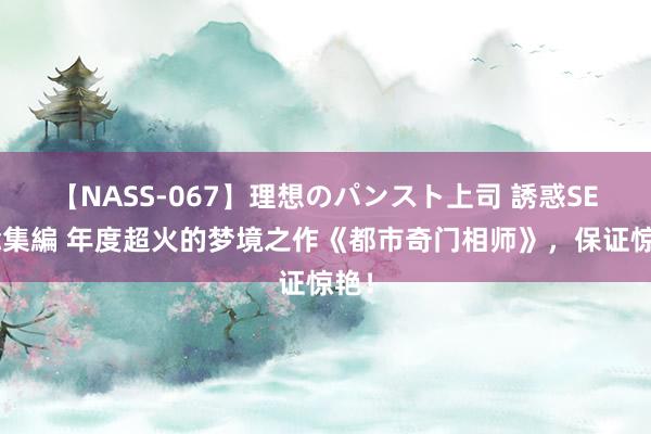 【NASS-067】理想のパンスト上司 誘惑SEX総集編 年度超火的梦境之作《都市奇门相师》，保证惊艳！