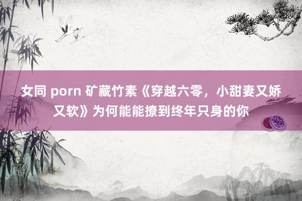 女同 porn 矿藏竹素《穿越六零，小甜妻又娇又软》为何能能撩到终年只身的你