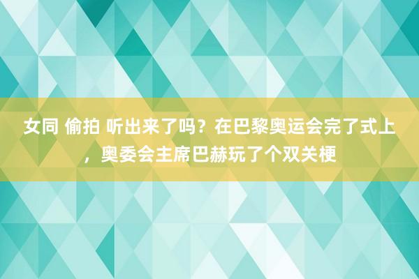 女同 偷拍 听出来了吗？在巴黎奥运会完了式上，奥委会主席巴赫玩了个双关梗