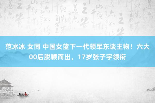 范冰冰 女同 中国女篮下一代领军东谈主物！六大00后脱颖而出，17岁张子宇领衔