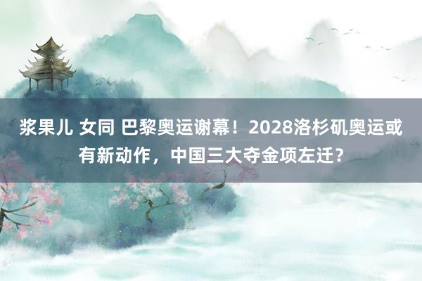 浆果儿 女同 巴黎奥运谢幕！2028洛杉矶奥运或有新动作，中国三大夺金项左迁？