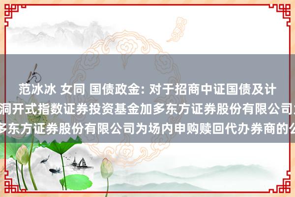 范冰冰 女同 国债政金: 对于招商中证国债及计谋性金融债0-3年交游型洞开式指数证券投资基金加多东方证券股份有限公司为场内申购赎回代办券商的公告