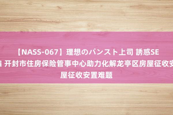 【NASS-067】理想のパンスト上司 誘惑SEX総集編 开封市住房保险管事中心助力化解龙亭区房屋征收安置难题