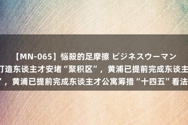 【MN-065】悩殺的足摩擦 ビジネスウーマンの淫らなフットワーク 打造东谈主才安堵“聚积区”，黄浦已提前完成东谈主才公寓筹措“十四五”看法！